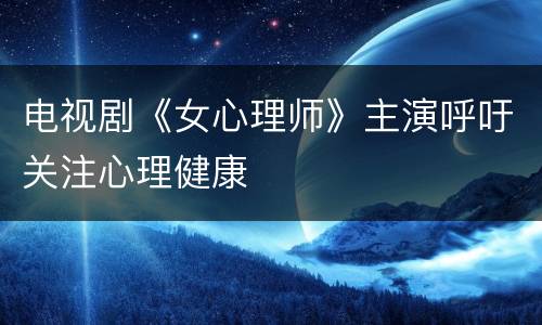 电视剧《女心理师》主演呼吁关注心理健康