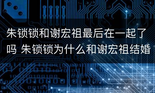 朱锁锁和谢宏祖最后在一起了吗 朱锁锁为什么和谢宏祖结婚