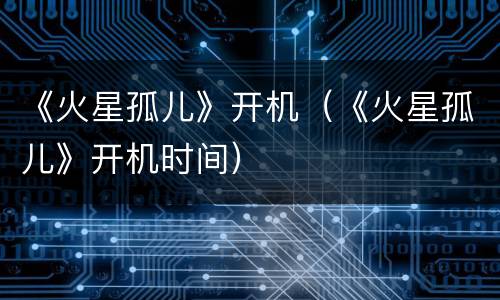 《火星孤儿》开机（《火星孤儿》开机时间）