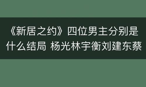 《新居之约》四位男主分别是什么结局 杨光林宇衡刘建东蔡云峰结局如何