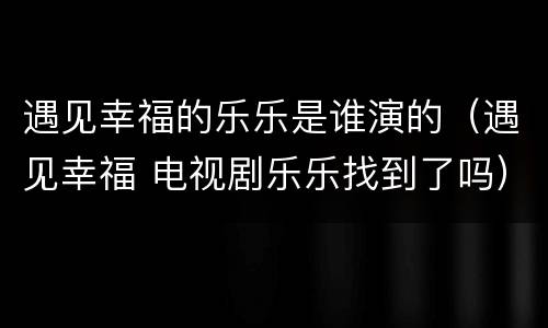 遇见幸福的乐乐是谁演的（遇见幸福 电视剧乐乐找到了吗）