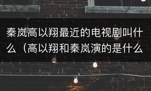 秦岚高以翔最近的电视剧叫什么（高以翔和秦岚演的是什么电视剧）