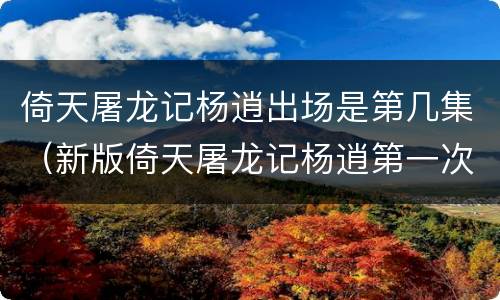倚天屠龙记杨逍出场是第几集（新版倚天屠龙记杨逍第一次出场是第几集）