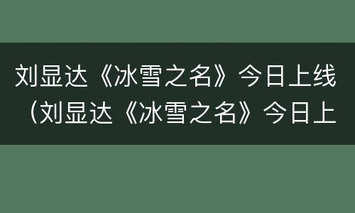刘显达《冰雪之名》今日上线（刘显达《冰雪之名》今日上线视频）