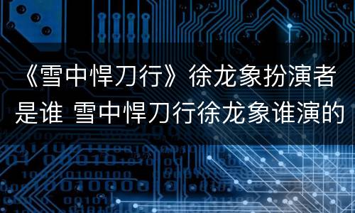《雪中悍刀行》徐龙象扮演者是谁 雪中悍刀行徐龙象谁演的