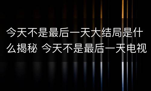 今天不是最后一天大结局是什么揭秘 今天不是最后一天电视剧百度百科