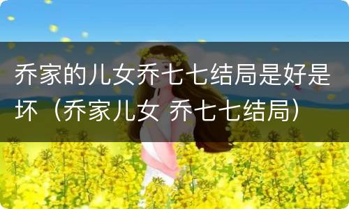 乔家的儿女乔七七结局是好是坏（乔家儿女 乔七七结局）