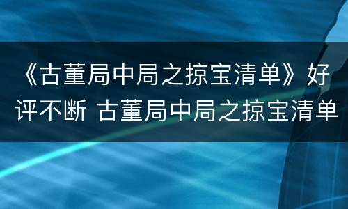 《古董局中局之掠宝清单》好评不断 古董局中局之掠宝清单口碑