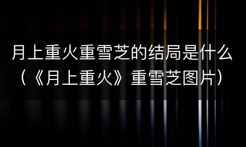 月上重火重雪芝的结局是什么（《月上重火》重雪芝图片）