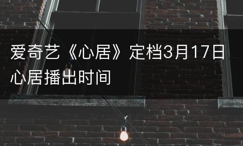 爱奇艺《心居》定档3月17日 心居播出时间