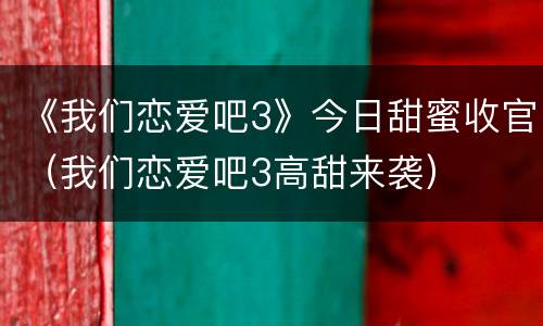 《我们恋爱吧3》今日甜蜜收官（我们恋爱吧3高甜来袭）