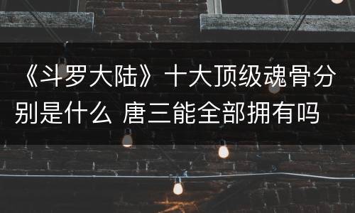 《斗罗大陆》十大顶级魂骨分别是什么 唐三能全部拥有吗