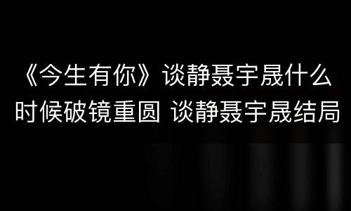 《今生有你》谈静聂宇晟什么时候破镜重圆 谈静聂宇晟结局圆满吗