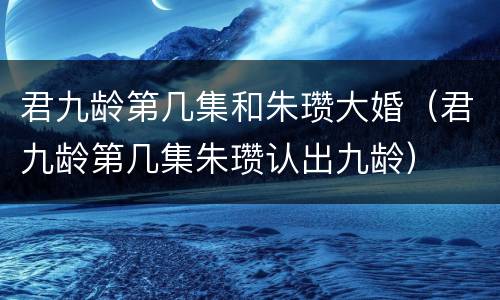 君九龄第几集和朱瓒大婚（君九龄第几集朱瓒认出九龄）