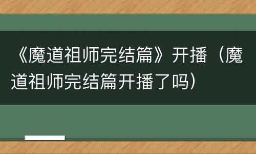 《魔道祖师完结篇》开播（魔道祖师完结篇开播了吗）