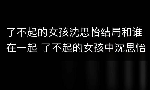 了不起的女孩沈思怡结局和谁在一起 了不起的女孩中沈思怡最后和谁在一起了
