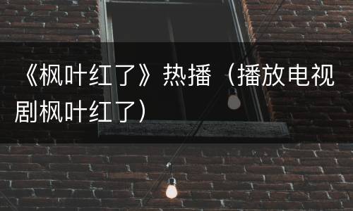 《枫叶红了》热播（播放电视剧枫叶红了）