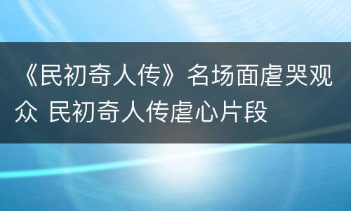 《民初奇人传》名场面虐哭观众 民初奇人传虐心片段