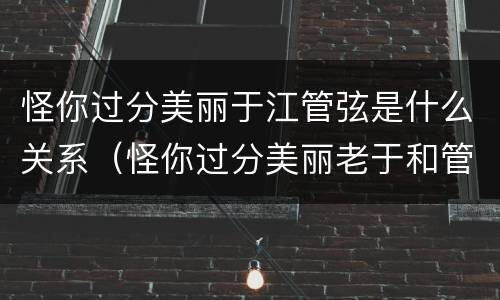 怪你过分美丽于江管弦是什么关系（怪你过分美丽老于和管弦）