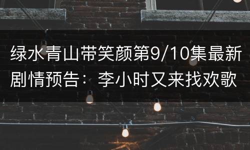绿水青山带笑颜第9/10集最新剧情预告：李小时又来找欢歌
