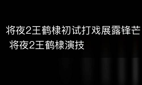 将夜2王鹤棣初试打戏展露锋芒 将夜2王鹤棣演技