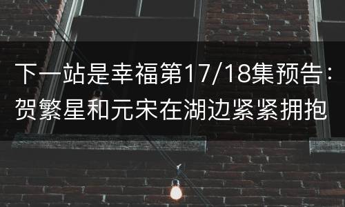 下一站是幸福第17/18集预告：贺繁星和元宋在湖边紧紧拥抱