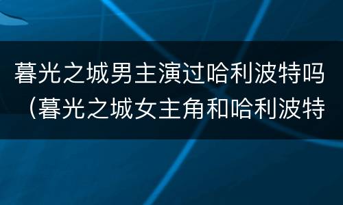 暮光之城男主演过哈利波特吗（暮光之城女主角和哈利波特女主角）