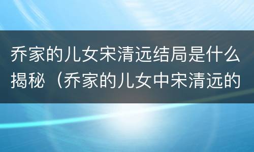 乔家的儿女宋清远结局是什么揭秘（乔家的儿女中宋清远的结局）