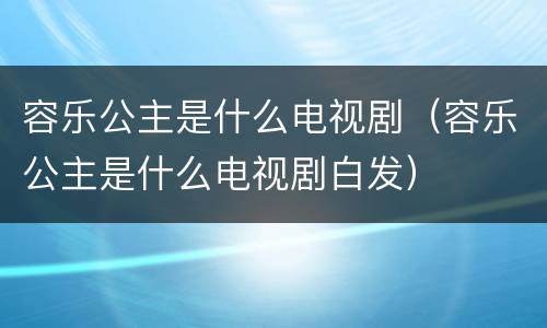 容乐公主是什么电视剧（容乐公主是什么电视剧白发）