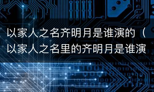 以家人之名齐明月是谁演的（以家人之名里的齐明月是谁演的）