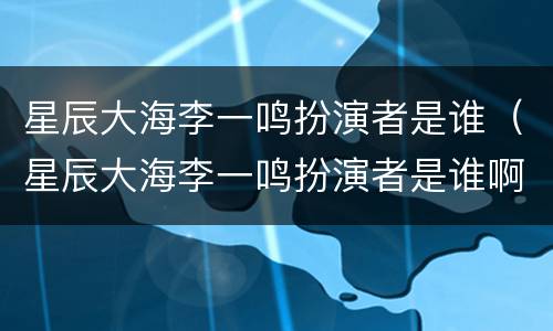 星辰大海李一鸣扮演者是谁（星辰大海李一鸣扮演者是谁啊）