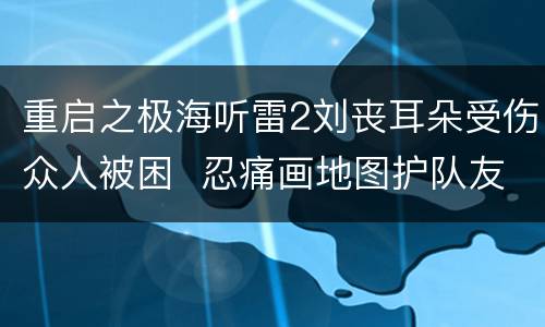 重启之极海听雷2刘丧耳朵受伤众人被困  忍痛画地图护队友周全