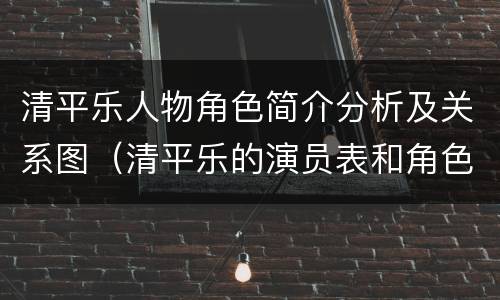 清平乐人物角色简介分析及关系图（清平乐的演员表和角色介绍_全部人物）