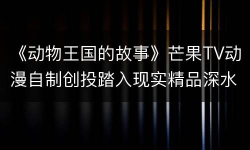 《动物王国的故事》芒果TV动漫自制创投踏入现实精品深水区
