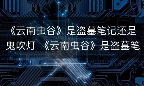 《云南虫谷》是盗墓笔记还是鬼吹灯 《云南虫谷》是盗墓笔记还是鬼吹灯