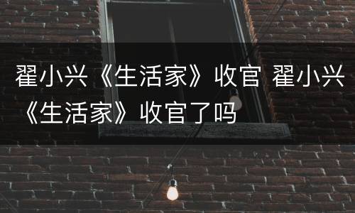 翟小兴《生活家》收官 翟小兴《生活家》收官了吗