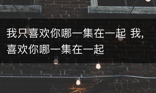 我只喜欢你哪一集在一起 我,喜欢你哪一集在一起