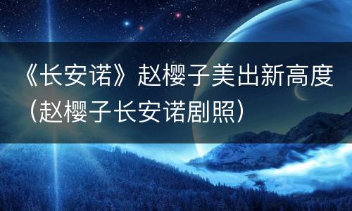 《长安诺》赵樱子美出新高度（赵樱子长安诺剧照）