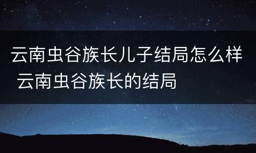 云南虫谷族长儿子结局怎么样 云南虫谷族长的结局