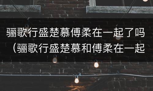 骊歌行盛楚慕傅柔在一起了吗（骊歌行盛楚慕和傅柔在一起了吗）