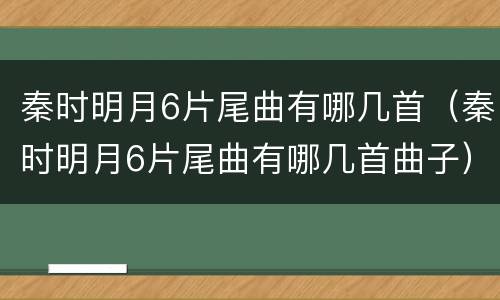 秦时明月6片尾曲有哪几首（秦时明月6片尾曲有哪几首曲子）