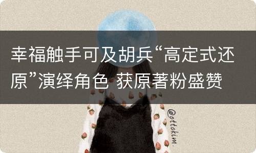 幸福触手可及胡兵“高定式还原”演绎角色 获原著粉盛赞