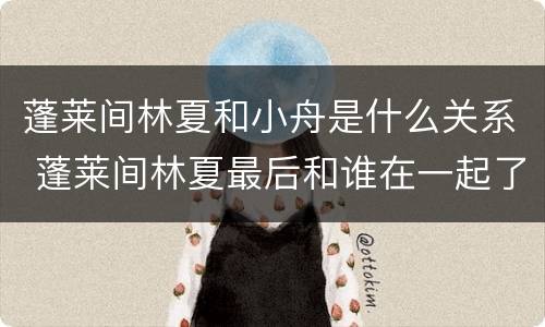 蓬莱间林夏和小舟是什么关系 蓬莱间林夏最后和谁在一起了