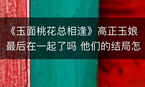 《玉面桃花总相逢》高正玉娘最后在一起了吗 他们的结局怎么样