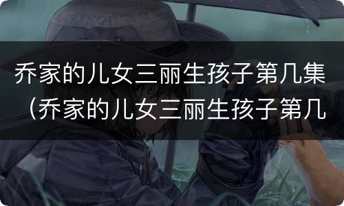 乔家的儿女三丽生孩子第几集（乔家的儿女三丽生孩子第几集）
