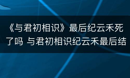 《与君初相识》最后纪云禾死了吗 与君初相识纪云禾最后结局是什么