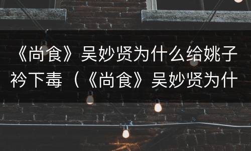 《尚食》吴妙贤为什么给姚子衿下毒（《尚食》吴妙贤为什么给姚子衿下毒了）