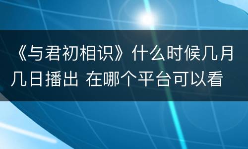 《与君初相识》什么时候几月几日播出 在哪个平台可以看