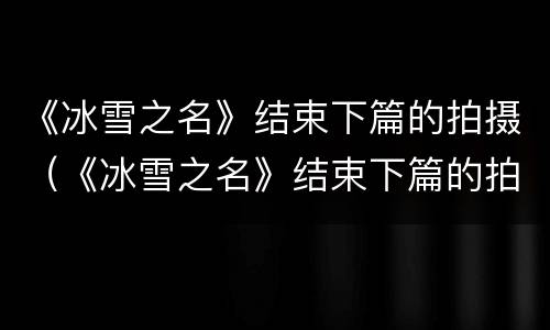 《冰雪之名》结束下篇的拍摄（《冰雪之名》结束下篇的拍摄手法）
