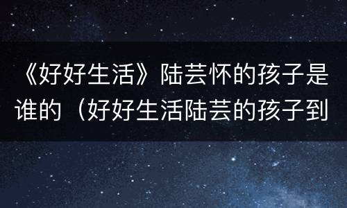 《好好生活》陆芸怀的孩子是谁的（好好生活陆芸的孩子到底是谁的）